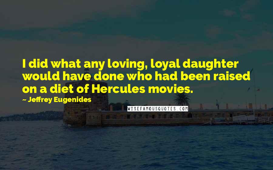 Jeffrey Eugenides Quotes: I did what any loving, loyal daughter would have done who had been raised on a diet of Hercules movies.