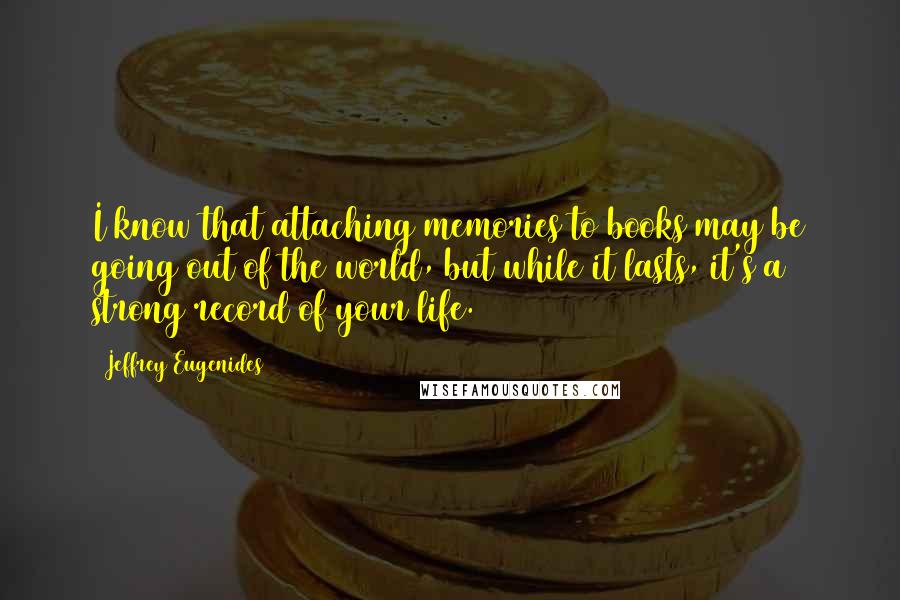 Jeffrey Eugenides Quotes: I know that attaching memories to books may be going out of the world, but while it lasts, it's a strong record of your life.