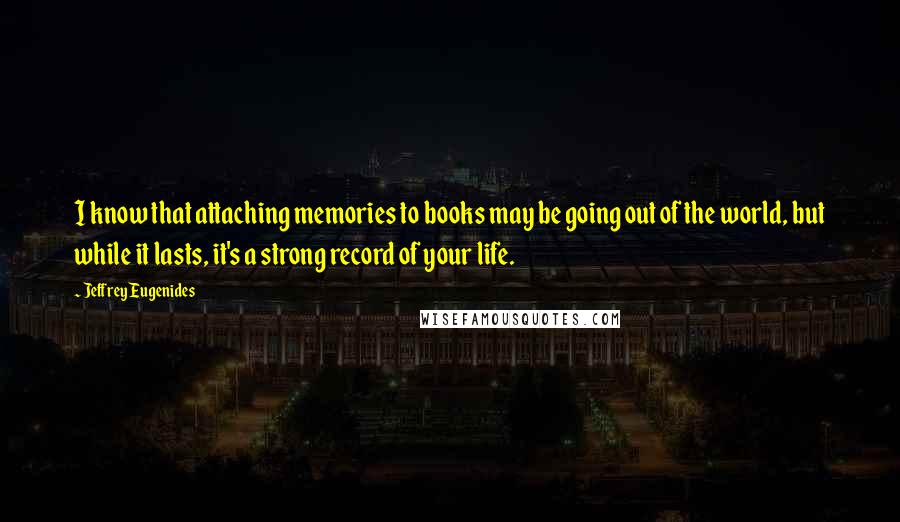 Jeffrey Eugenides Quotes: I know that attaching memories to books may be going out of the world, but while it lasts, it's a strong record of your life.