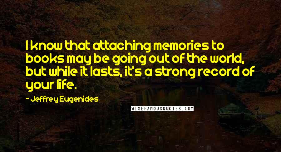 Jeffrey Eugenides Quotes: I know that attaching memories to books may be going out of the world, but while it lasts, it's a strong record of your life.