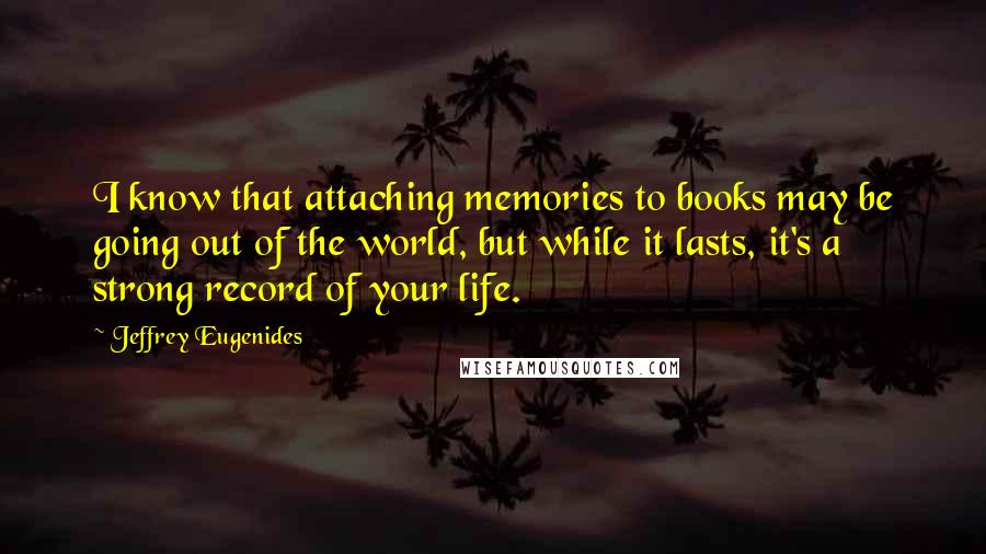 Jeffrey Eugenides Quotes: I know that attaching memories to books may be going out of the world, but while it lasts, it's a strong record of your life.