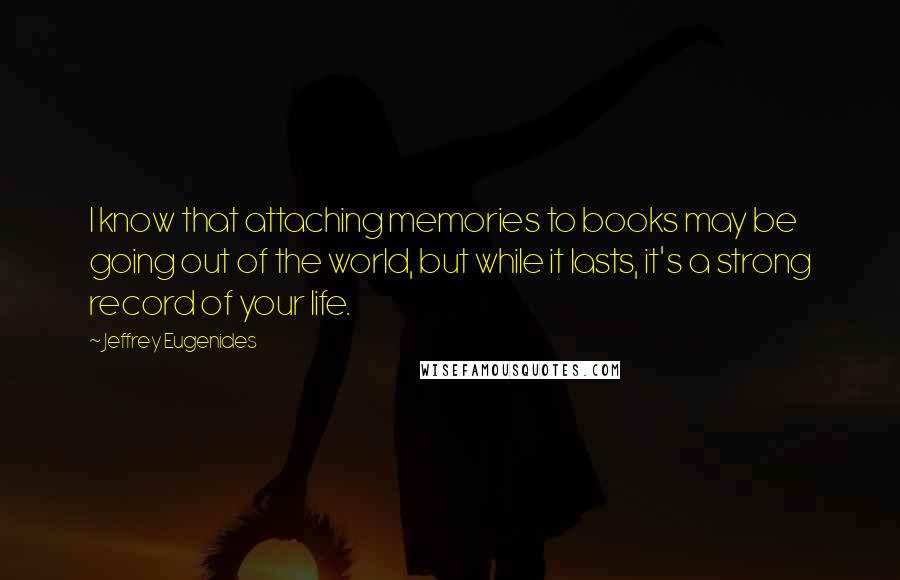 Jeffrey Eugenides Quotes: I know that attaching memories to books may be going out of the world, but while it lasts, it's a strong record of your life.
