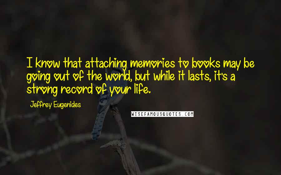 Jeffrey Eugenides Quotes: I know that attaching memories to books may be going out of the world, but while it lasts, it's a strong record of your life.