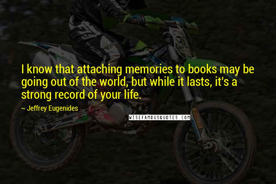 Jeffrey Eugenides Quotes: I know that attaching memories to books may be going out of the world, but while it lasts, it's a strong record of your life.