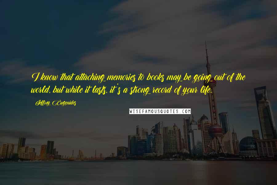 Jeffrey Eugenides Quotes: I know that attaching memories to books may be going out of the world, but while it lasts, it's a strong record of your life.