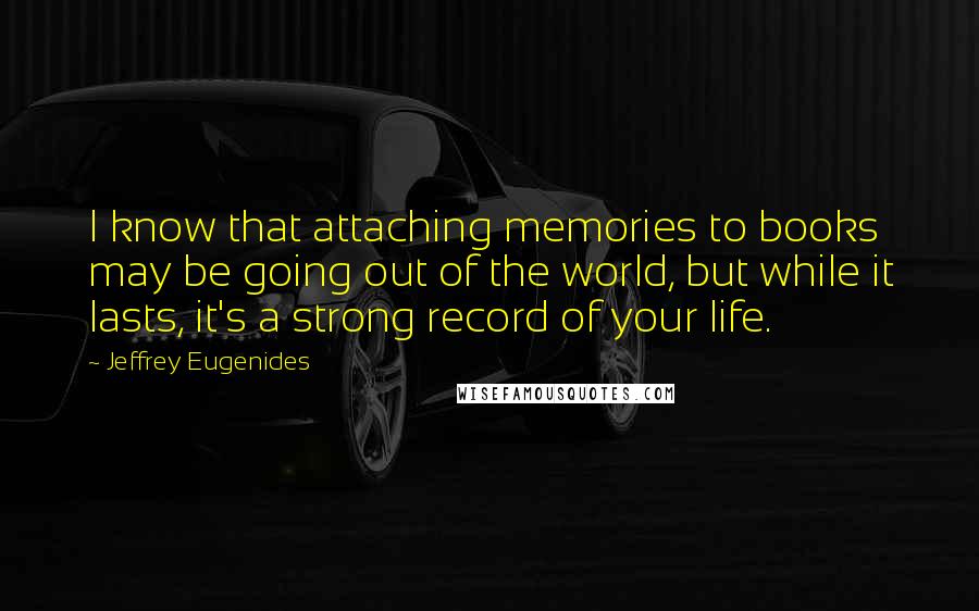 Jeffrey Eugenides Quotes: I know that attaching memories to books may be going out of the world, but while it lasts, it's a strong record of your life.