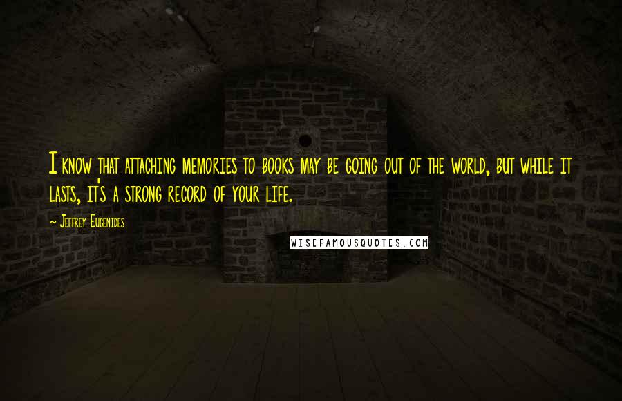 Jeffrey Eugenides Quotes: I know that attaching memories to books may be going out of the world, but while it lasts, it's a strong record of your life.