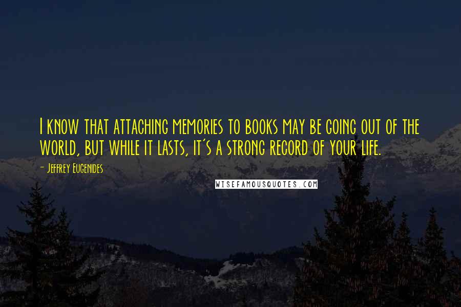 Jeffrey Eugenides Quotes: I know that attaching memories to books may be going out of the world, but while it lasts, it's a strong record of your life.