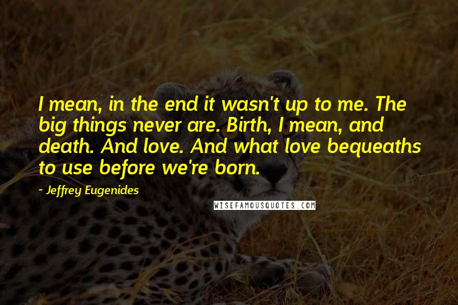 Jeffrey Eugenides Quotes: I mean, in the end it wasn't up to me. The big things never are. Birth, I mean, and death. And love. And what love bequeaths to use before we're born.