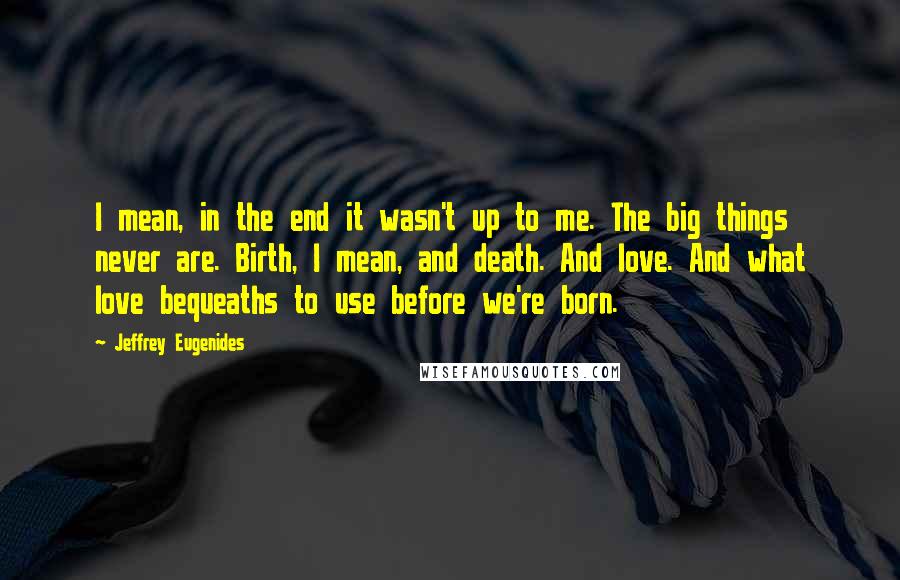 Jeffrey Eugenides Quotes: I mean, in the end it wasn't up to me. The big things never are. Birth, I mean, and death. And love. And what love bequeaths to use before we're born.