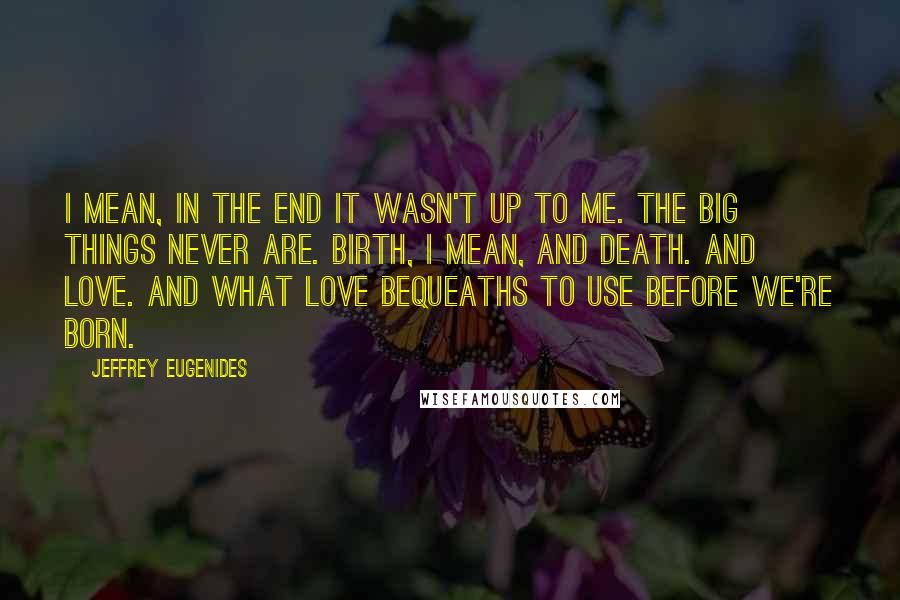 Jeffrey Eugenides Quotes: I mean, in the end it wasn't up to me. The big things never are. Birth, I mean, and death. And love. And what love bequeaths to use before we're born.