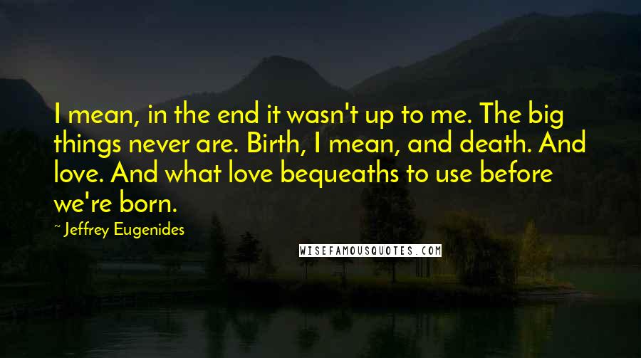 Jeffrey Eugenides Quotes: I mean, in the end it wasn't up to me. The big things never are. Birth, I mean, and death. And love. And what love bequeaths to use before we're born.