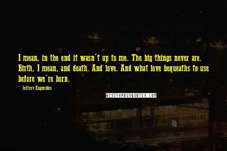 Jeffrey Eugenides Quotes: I mean, in the end it wasn't up to me. The big things never are. Birth, I mean, and death. And love. And what love bequeaths to use before we're born.