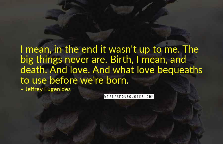 Jeffrey Eugenides Quotes: I mean, in the end it wasn't up to me. The big things never are. Birth, I mean, and death. And love. And what love bequeaths to use before we're born.