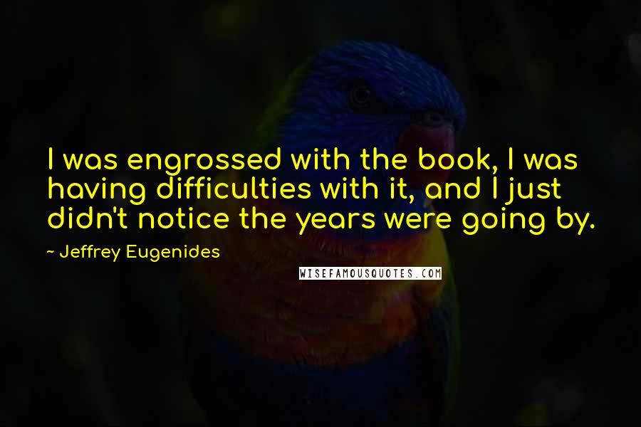 Jeffrey Eugenides Quotes: I was engrossed with the book, I was having difficulties with it, and I just didn't notice the years were going by.