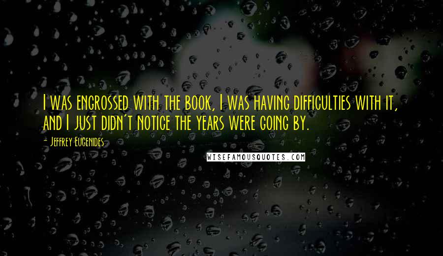 Jeffrey Eugenides Quotes: I was engrossed with the book, I was having difficulties with it, and I just didn't notice the years were going by.