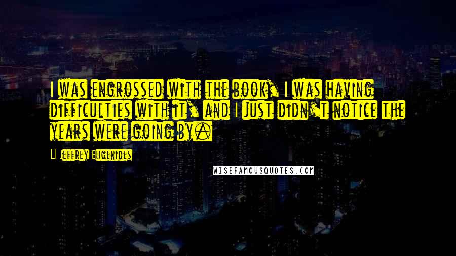 Jeffrey Eugenides Quotes: I was engrossed with the book, I was having difficulties with it, and I just didn't notice the years were going by.