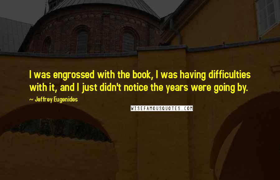 Jeffrey Eugenides Quotes: I was engrossed with the book, I was having difficulties with it, and I just didn't notice the years were going by.