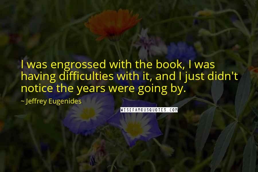 Jeffrey Eugenides Quotes: I was engrossed with the book, I was having difficulties with it, and I just didn't notice the years were going by.