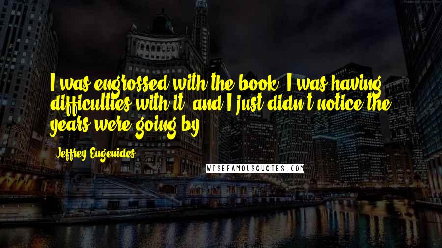 Jeffrey Eugenides Quotes: I was engrossed with the book, I was having difficulties with it, and I just didn't notice the years were going by.