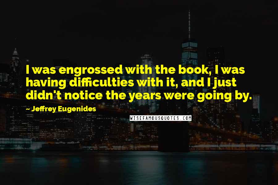 Jeffrey Eugenides Quotes: I was engrossed with the book, I was having difficulties with it, and I just didn't notice the years were going by.