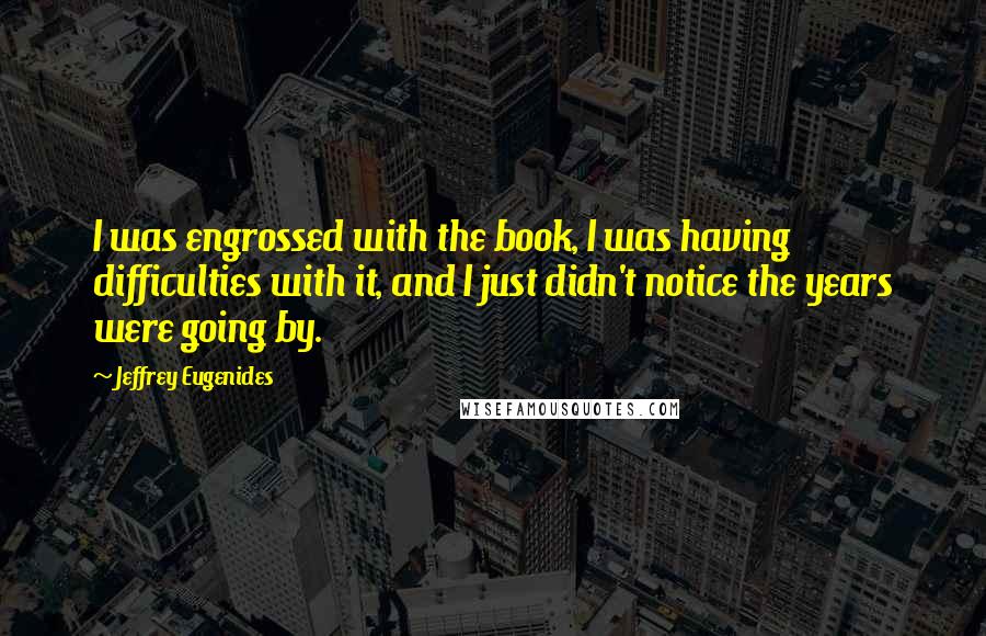 Jeffrey Eugenides Quotes: I was engrossed with the book, I was having difficulties with it, and I just didn't notice the years were going by.