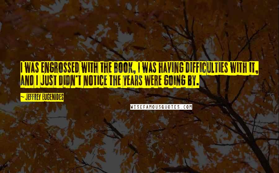 Jeffrey Eugenides Quotes: I was engrossed with the book, I was having difficulties with it, and I just didn't notice the years were going by.