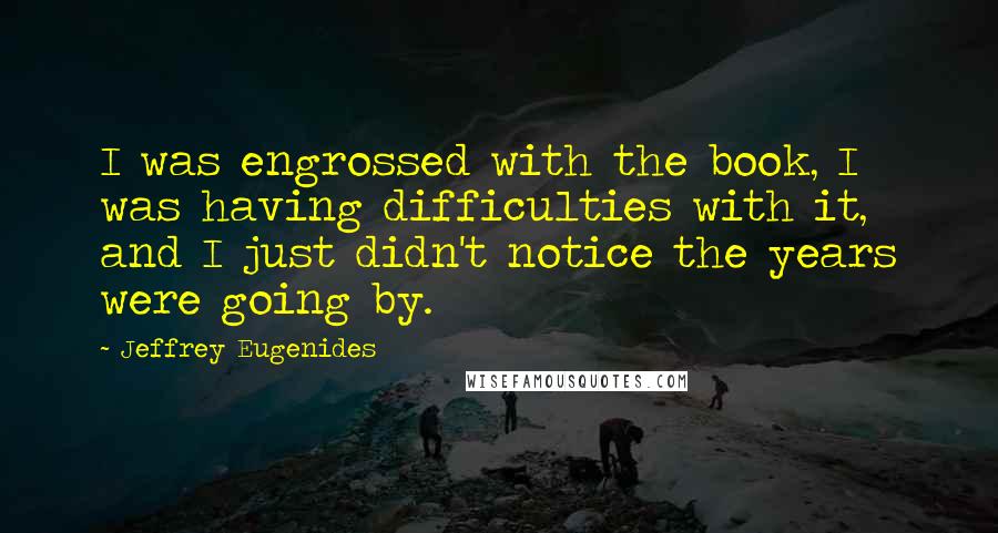 Jeffrey Eugenides Quotes: I was engrossed with the book, I was having difficulties with it, and I just didn't notice the years were going by.