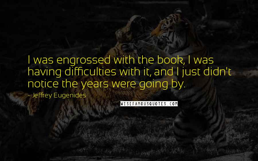 Jeffrey Eugenides Quotes: I was engrossed with the book, I was having difficulties with it, and I just didn't notice the years were going by.