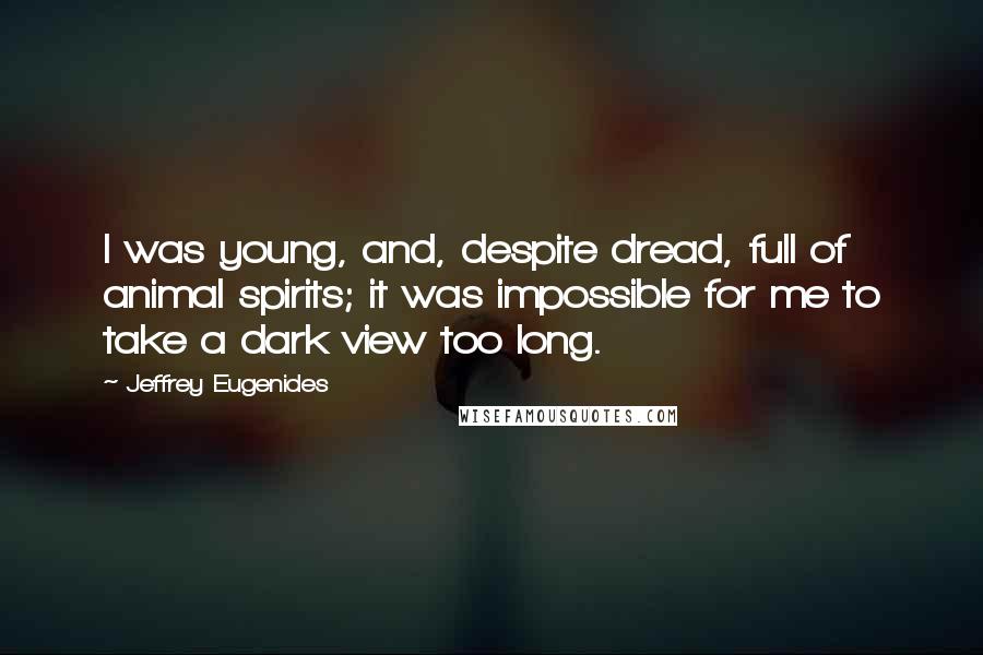 Jeffrey Eugenides Quotes: I was young, and, despite dread, full of animal spirits; it was impossible for me to take a dark view too long.