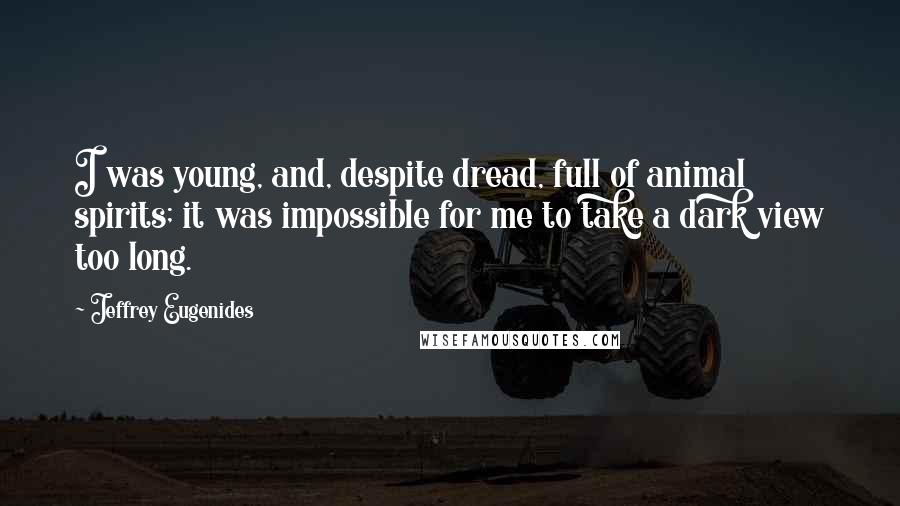 Jeffrey Eugenides Quotes: I was young, and, despite dread, full of animal spirits; it was impossible for me to take a dark view too long.