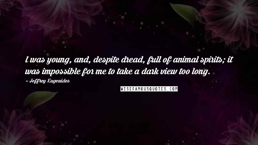 Jeffrey Eugenides Quotes: I was young, and, despite dread, full of animal spirits; it was impossible for me to take a dark view too long.