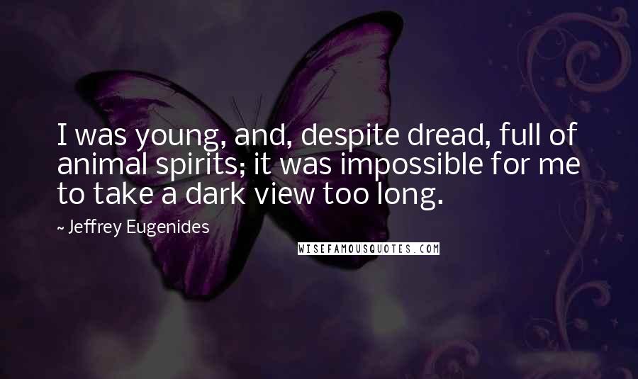 Jeffrey Eugenides Quotes: I was young, and, despite dread, full of animal spirits; it was impossible for me to take a dark view too long.