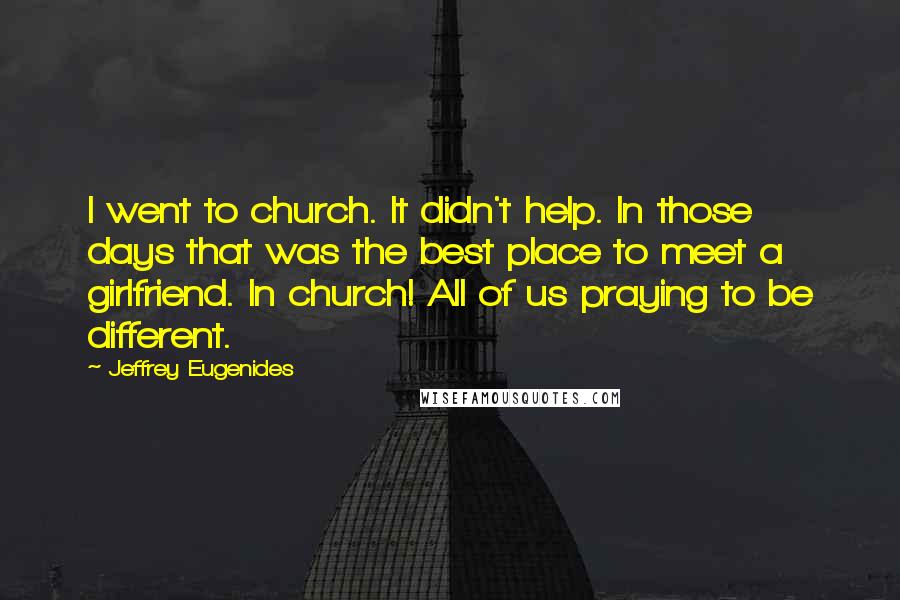 Jeffrey Eugenides Quotes: I went to church. It didn't help. In those days that was the best place to meet a girlfriend. In church! All of us praying to be different.