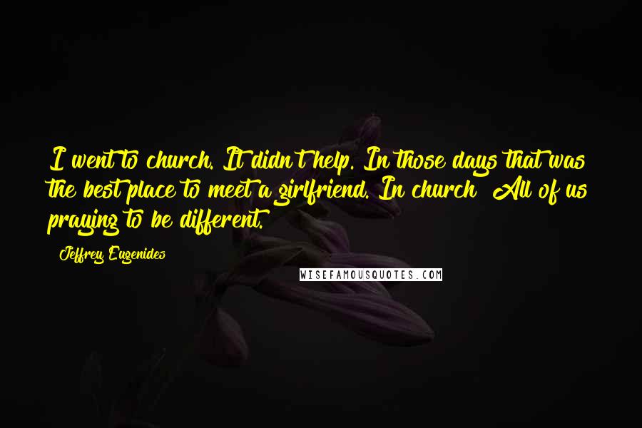 Jeffrey Eugenides Quotes: I went to church. It didn't help. In those days that was the best place to meet a girlfriend. In church! All of us praying to be different.