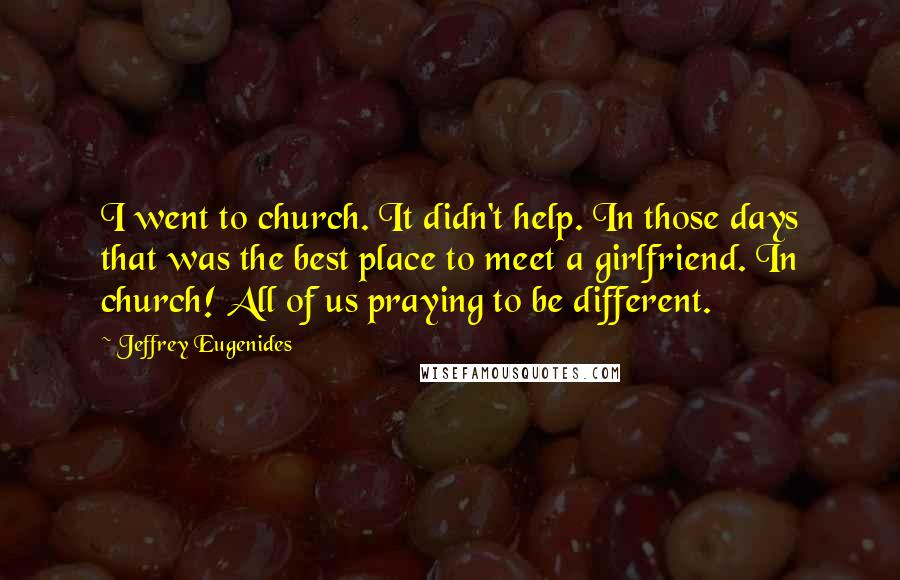 Jeffrey Eugenides Quotes: I went to church. It didn't help. In those days that was the best place to meet a girlfriend. In church! All of us praying to be different.