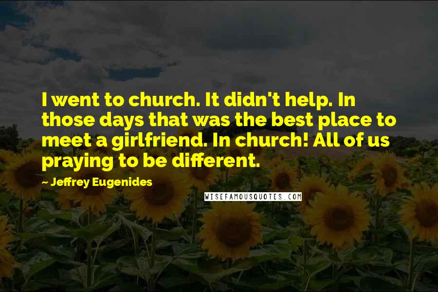 Jeffrey Eugenides Quotes: I went to church. It didn't help. In those days that was the best place to meet a girlfriend. In church! All of us praying to be different.