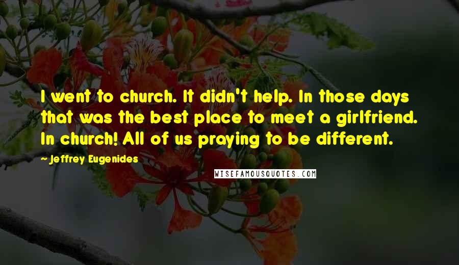 Jeffrey Eugenides Quotes: I went to church. It didn't help. In those days that was the best place to meet a girlfriend. In church! All of us praying to be different.