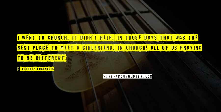 Jeffrey Eugenides Quotes: I went to church. It didn't help. In those days that was the best place to meet a girlfriend. In church! All of us praying to be different.