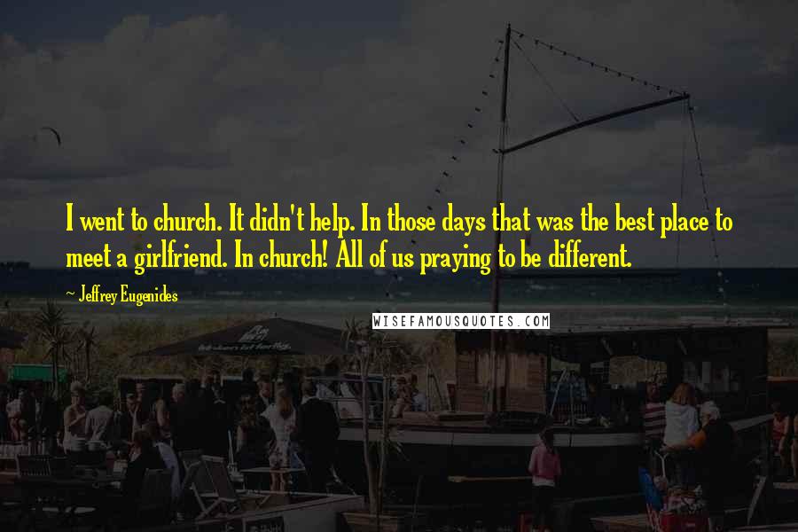 Jeffrey Eugenides Quotes: I went to church. It didn't help. In those days that was the best place to meet a girlfriend. In church! All of us praying to be different.