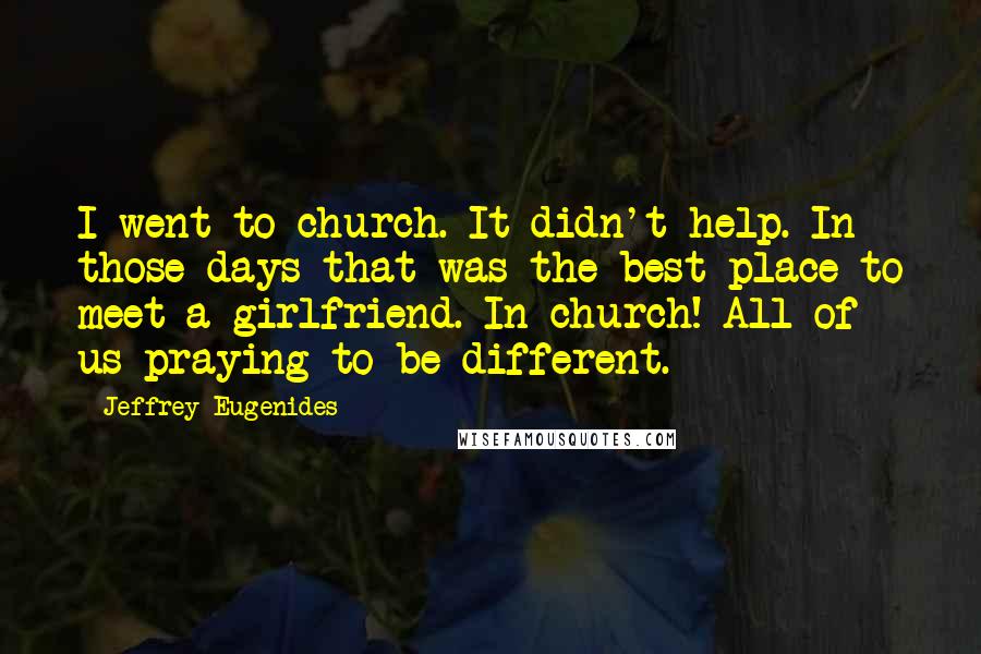 Jeffrey Eugenides Quotes: I went to church. It didn't help. In those days that was the best place to meet a girlfriend. In church! All of us praying to be different.