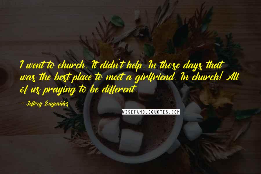 Jeffrey Eugenides Quotes: I went to church. It didn't help. In those days that was the best place to meet a girlfriend. In church! All of us praying to be different.