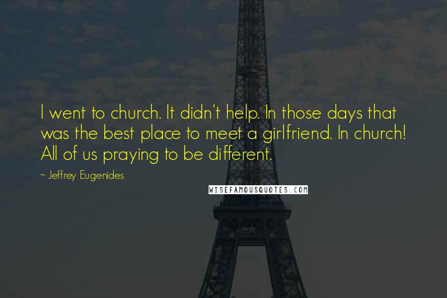 Jeffrey Eugenides Quotes: I went to church. It didn't help. In those days that was the best place to meet a girlfriend. In church! All of us praying to be different.