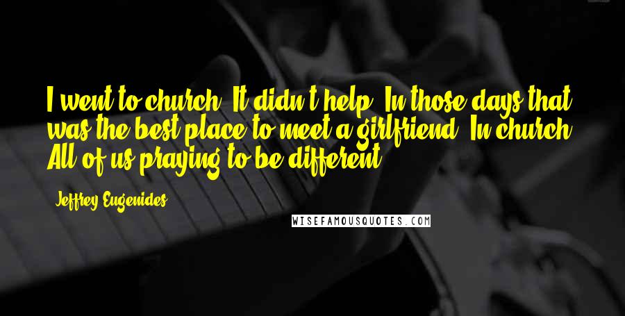 Jeffrey Eugenides Quotes: I went to church. It didn't help. In those days that was the best place to meet a girlfriend. In church! All of us praying to be different.