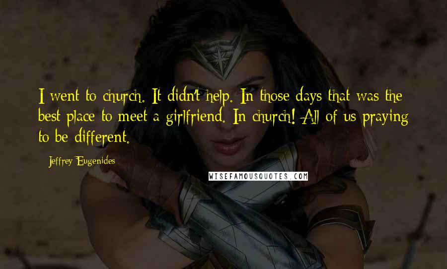 Jeffrey Eugenides Quotes: I went to church. It didn't help. In those days that was the best place to meet a girlfriend. In church! All of us praying to be different.