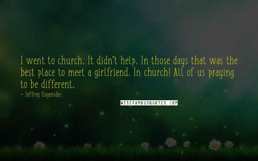 Jeffrey Eugenides Quotes: I went to church. It didn't help. In those days that was the best place to meet a girlfriend. In church! All of us praying to be different.