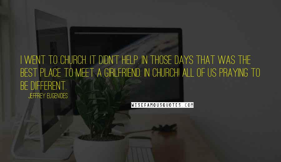 Jeffrey Eugenides Quotes: I went to church. It didn't help. In those days that was the best place to meet a girlfriend. In church! All of us praying to be different.