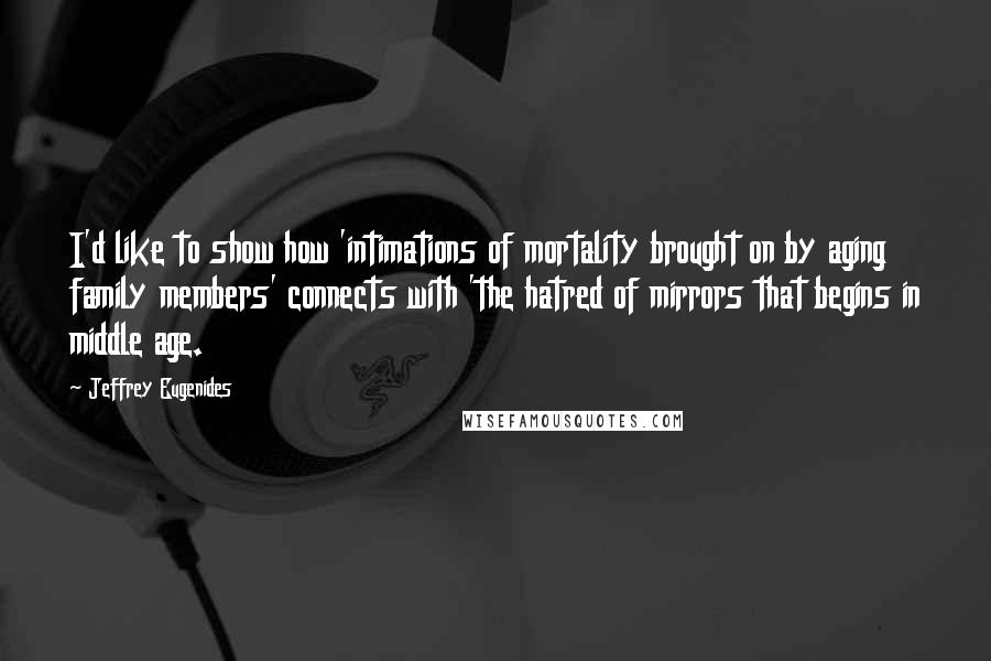 Jeffrey Eugenides Quotes: I'd like to show how 'intimations of mortality brought on by aging family members' connects with 'the hatred of mirrors that begins in middle age.