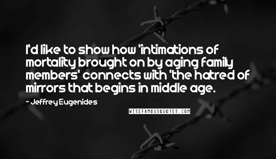 Jeffrey Eugenides Quotes: I'd like to show how 'intimations of mortality brought on by aging family members' connects with 'the hatred of mirrors that begins in middle age.