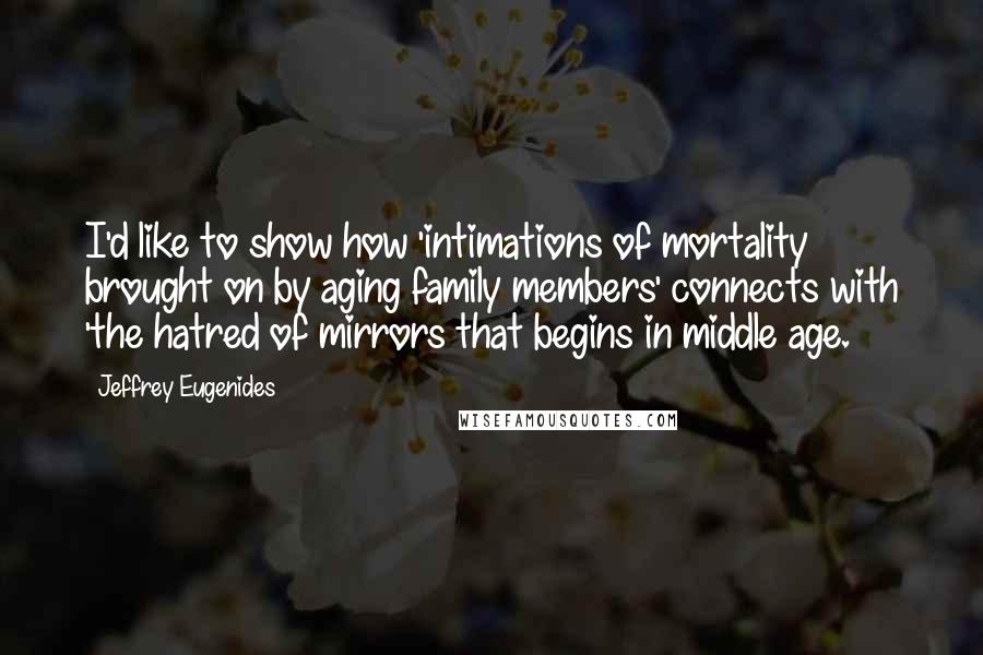 Jeffrey Eugenides Quotes: I'd like to show how 'intimations of mortality brought on by aging family members' connects with 'the hatred of mirrors that begins in middle age.